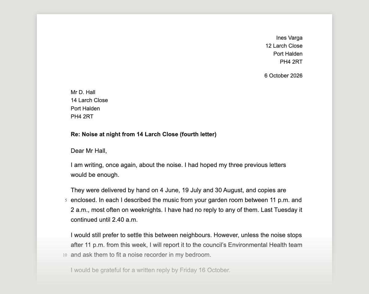 The top of a typed letter on a white sheet: the sender's address top right (Ines Varga, 12 Larch Close, Port Halden, PH4 2RT) and the date, 6 October 2026; the recipient's address on the left (Mr D. Hall, 14 Larch Close, Port Halden, PH4 2RT); a bold subject line ‘Re: Noise at night from 14 Larch Close (fourth letter)’; then ‘Dear Mr Hall,’ and the line-numbered opening, ‘I am writing, once again, about the noise. I had hoped my three previous letters would be enough.’, with dates of the earlier letters and a warning about the council, fading out at the foot of the clipping.