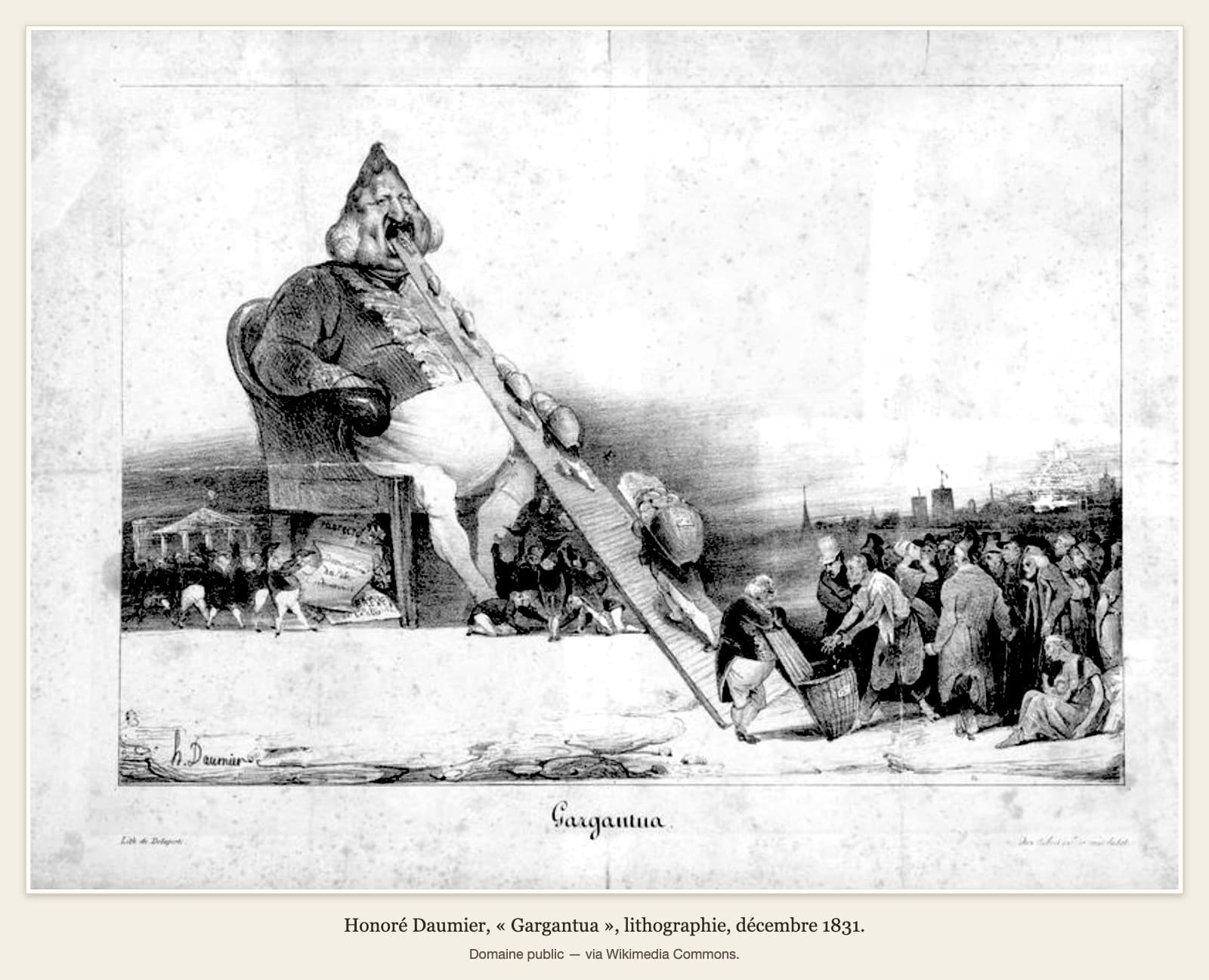 Une lithographie en noir et blanc d’Honoré Daumier, 1831. À gauche, un roi géant au ventre énorme, la tête en forme de poire, est assis dans un fauteuil, la bouche grande ouverte. Une longue planche descend de sa bouche jusqu’au sol, en diagonale ; de petits personnages y montent des paniers et des sacs jusqu’à sa bouche. En bas à droite, un homme gros et bien vêtu tient une hotte où un homme maigre en haillons dépose de l’argent ; derrière lui se presse une foule pauvre, et une femme assise par terre tient un nourrisson. Sous le fauteuil, des papiers s’amoncellent et de petits messieurs en habit s’agitent ; à gauche, devant un bâtiment à colonnes, d’autres petits messieurs en habit. Légende sous l’image : « Gargantua. »